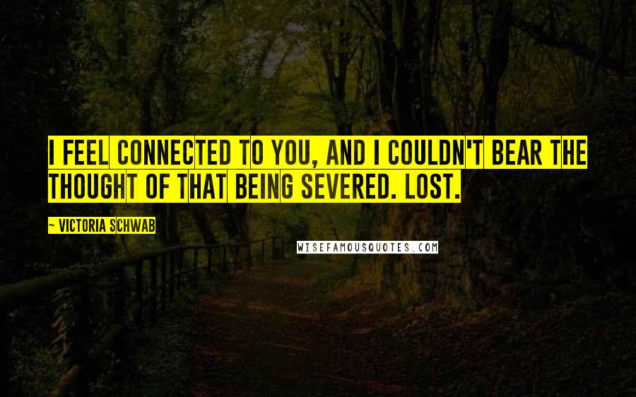 Victoria Schwab Quotes: I feel connected to you, and I couldn't bear the thought of that being severed. Lost.