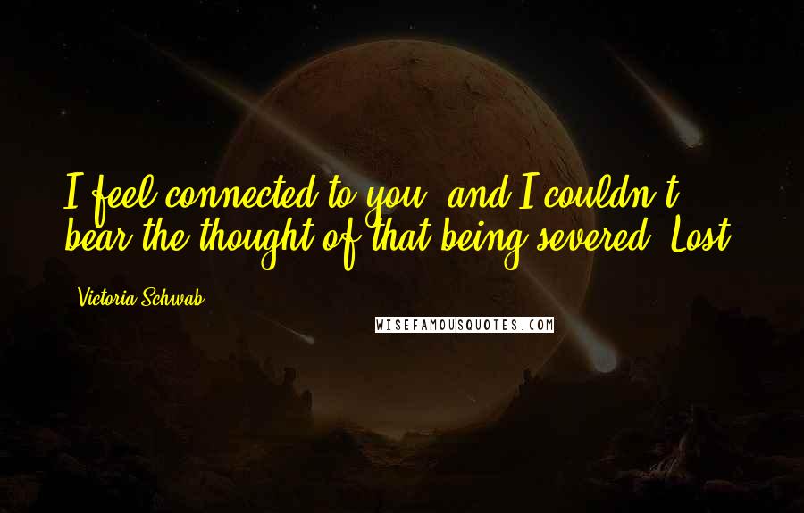 Victoria Schwab Quotes: I feel connected to you, and I couldn't bear the thought of that being severed. Lost.