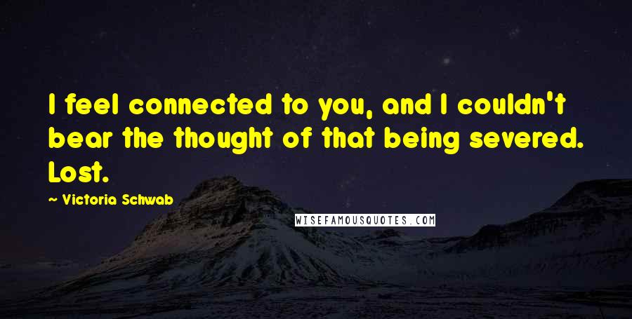 Victoria Schwab Quotes: I feel connected to you, and I couldn't bear the thought of that being severed. Lost.