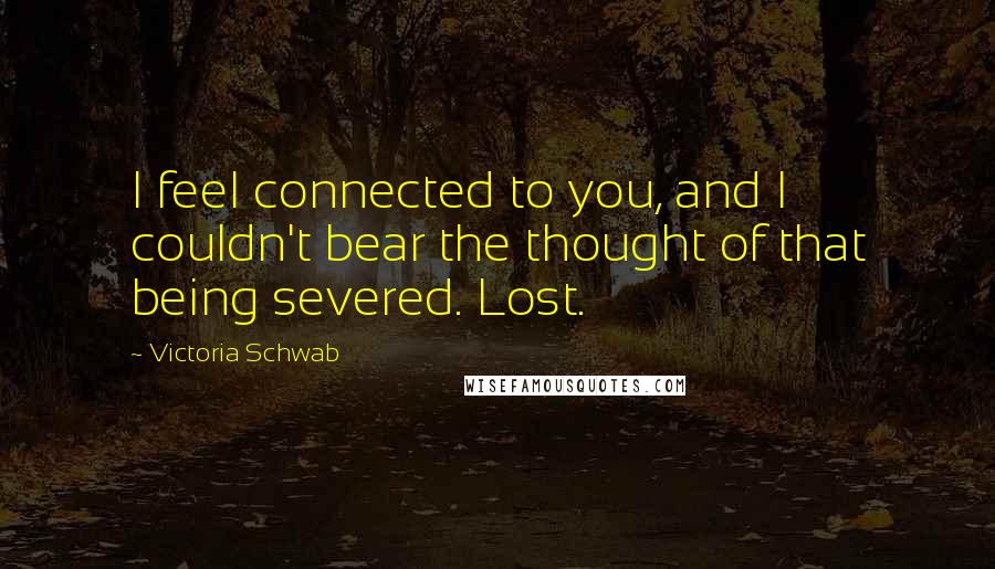 Victoria Schwab Quotes: I feel connected to you, and I couldn't bear the thought of that being severed. Lost.