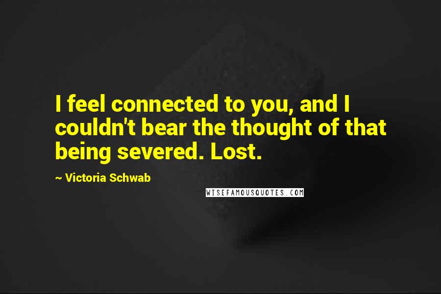 Victoria Schwab Quotes: I feel connected to you, and I couldn't bear the thought of that being severed. Lost.