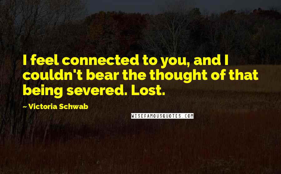 Victoria Schwab Quotes: I feel connected to you, and I couldn't bear the thought of that being severed. Lost.