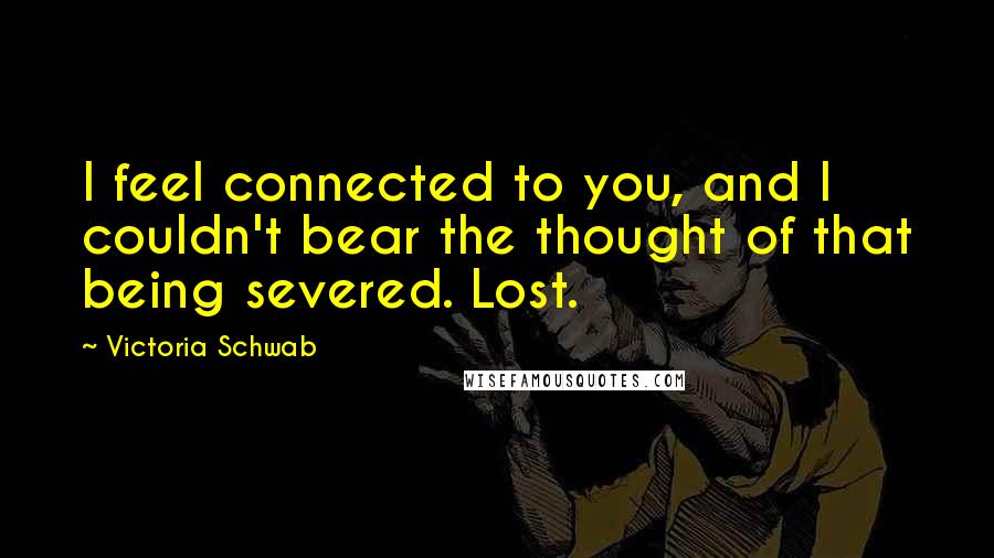 Victoria Schwab Quotes: I feel connected to you, and I couldn't bear the thought of that being severed. Lost.