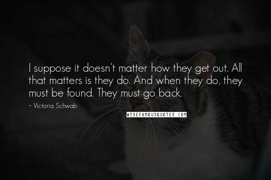 Victoria Schwab Quotes: I suppose it doesn't matter how they get out. All that matters is they do. And when they do, they must be found. They must go back.