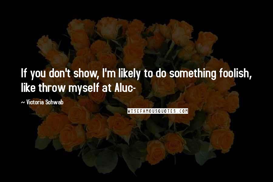 Victoria Schwab Quotes: If you don't show, I'm likely to do something foolish, like throw myself at Aluc-