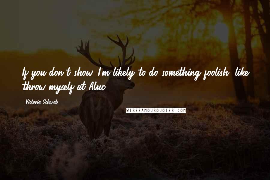 Victoria Schwab Quotes: If you don't show, I'm likely to do something foolish, like throw myself at Aluc-