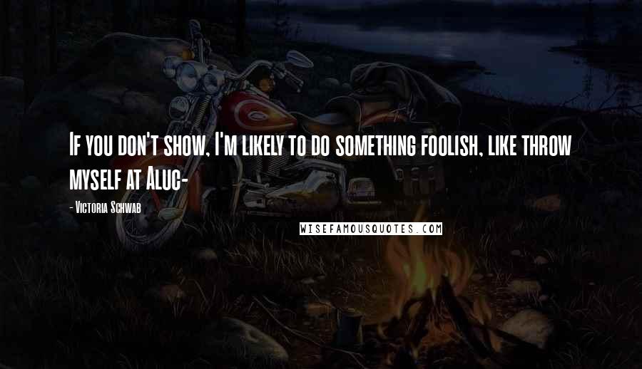 Victoria Schwab Quotes: If you don't show, I'm likely to do something foolish, like throw myself at Aluc-