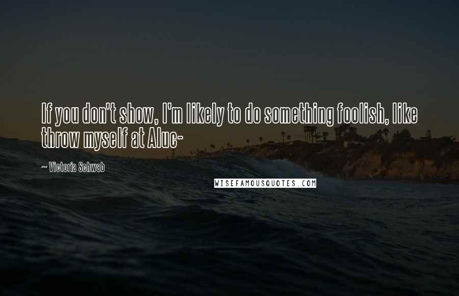 Victoria Schwab Quotes: If you don't show, I'm likely to do something foolish, like throw myself at Aluc-