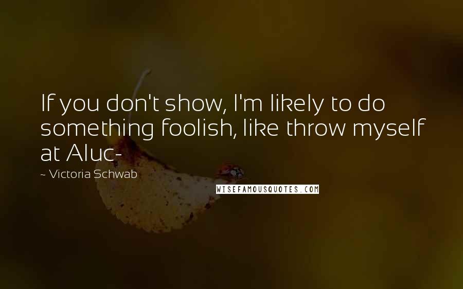 Victoria Schwab Quotes: If you don't show, I'm likely to do something foolish, like throw myself at Aluc-
