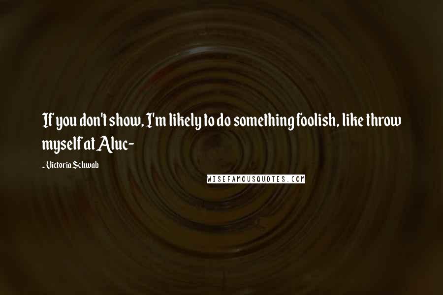Victoria Schwab Quotes: If you don't show, I'm likely to do something foolish, like throw myself at Aluc-