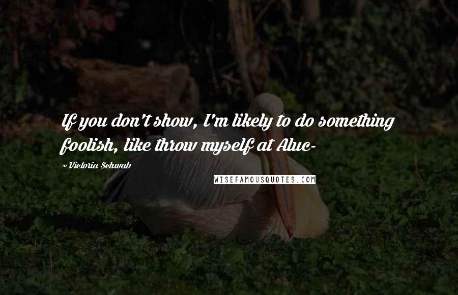 Victoria Schwab Quotes: If you don't show, I'm likely to do something foolish, like throw myself at Aluc-