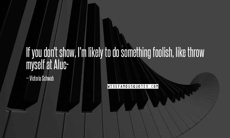 Victoria Schwab Quotes: If you don't show, I'm likely to do something foolish, like throw myself at Aluc-