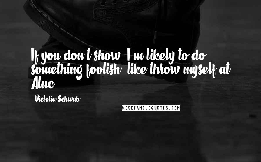 Victoria Schwab Quotes: If you don't show, I'm likely to do something foolish, like throw myself at Aluc-