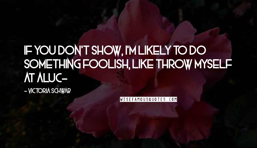 Victoria Schwab Quotes: If you don't show, I'm likely to do something foolish, like throw myself at Aluc-