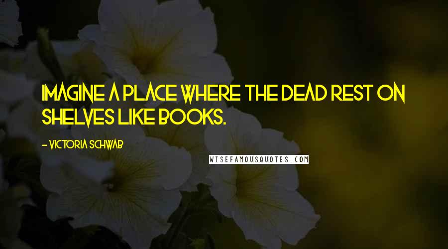 Victoria Schwab Quotes: Imagine a place where the dead rest on shelves like books.