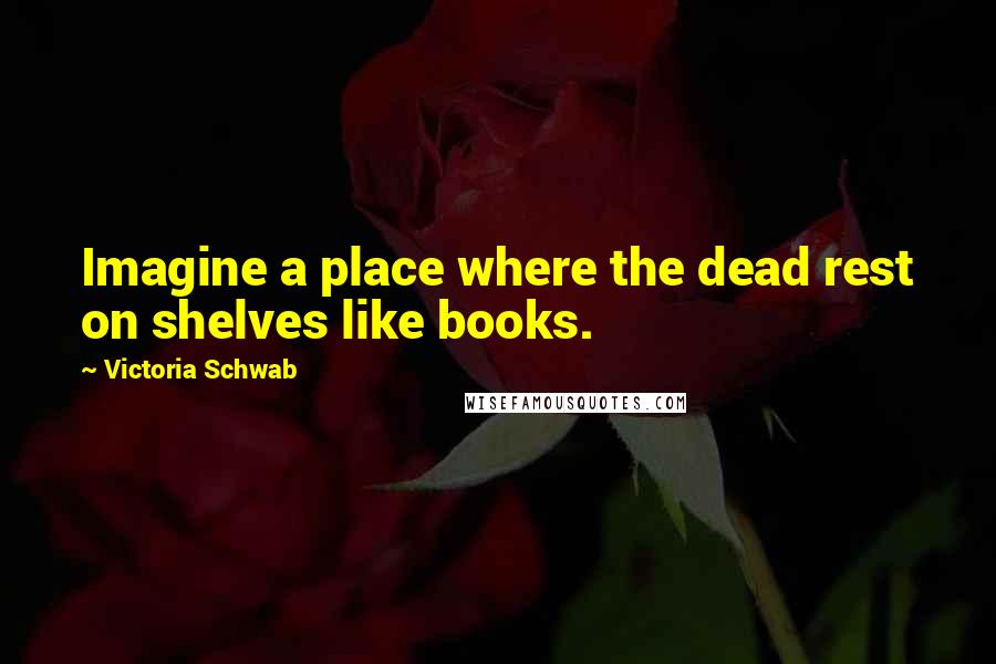 Victoria Schwab Quotes: Imagine a place where the dead rest on shelves like books.