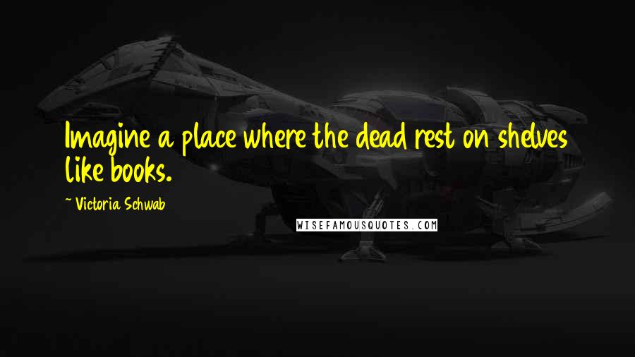 Victoria Schwab Quotes: Imagine a place where the dead rest on shelves like books.