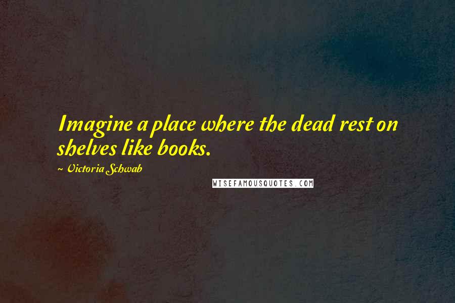 Victoria Schwab Quotes: Imagine a place where the dead rest on shelves like books.