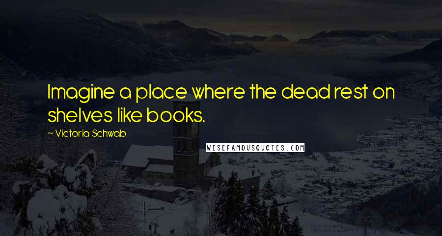 Victoria Schwab Quotes: Imagine a place where the dead rest on shelves like books.