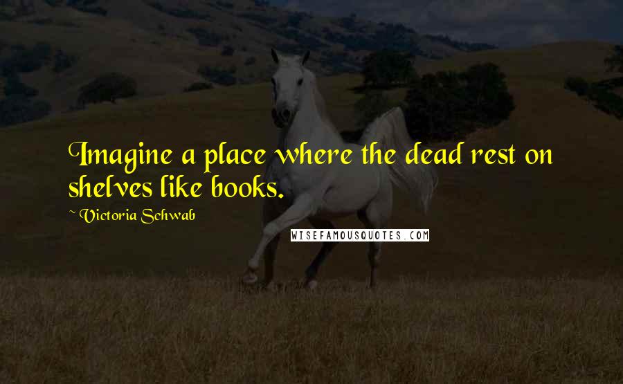 Victoria Schwab Quotes: Imagine a place where the dead rest on shelves like books.