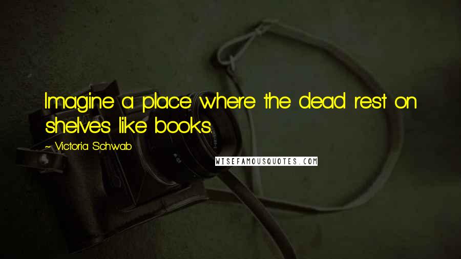 Victoria Schwab Quotes: Imagine a place where the dead rest on shelves like books.