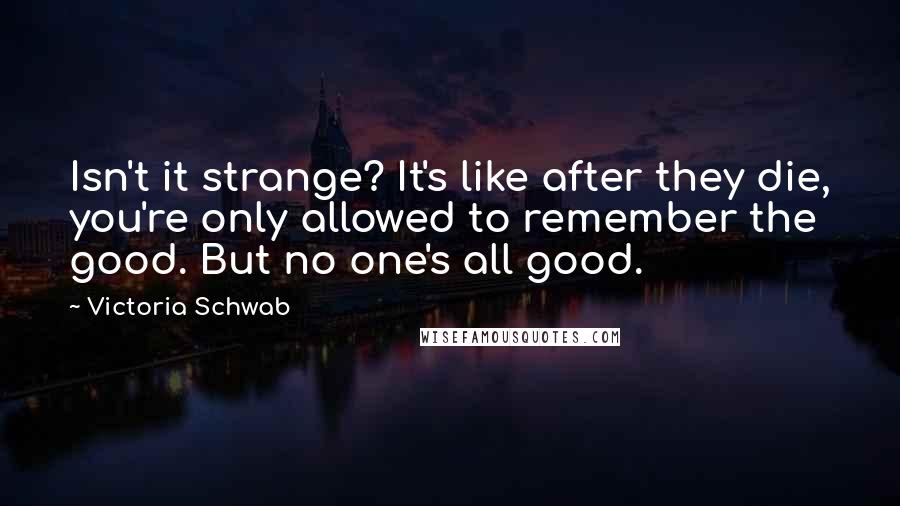 Victoria Schwab Quotes: Isn't it strange? It's like after they die, you're only allowed to remember the good. But no one's all good.