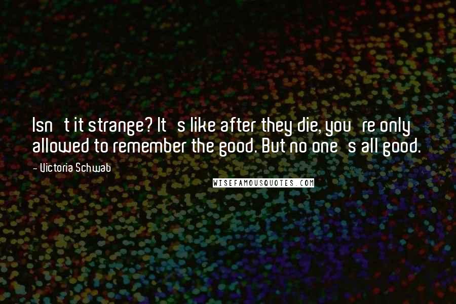 Victoria Schwab Quotes: Isn't it strange? It's like after they die, you're only allowed to remember the good. But no one's all good.