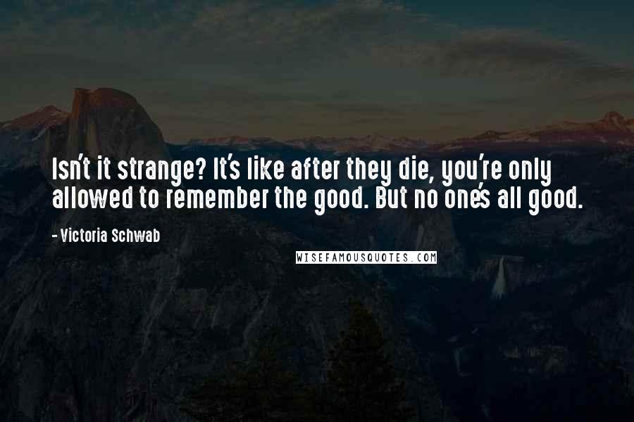 Victoria Schwab Quotes: Isn't it strange? It's like after they die, you're only allowed to remember the good. But no one's all good.