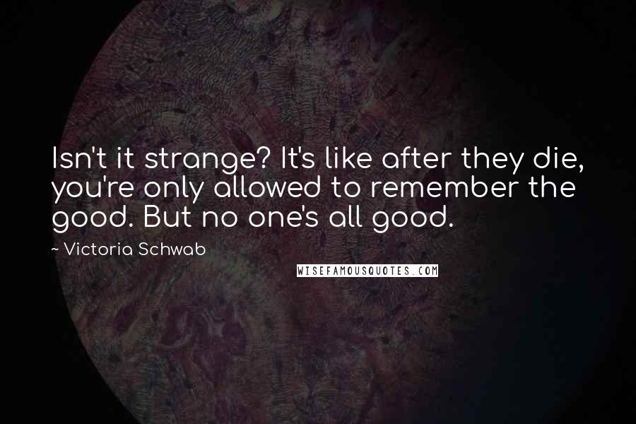 Victoria Schwab Quotes: Isn't it strange? It's like after they die, you're only allowed to remember the good. But no one's all good.