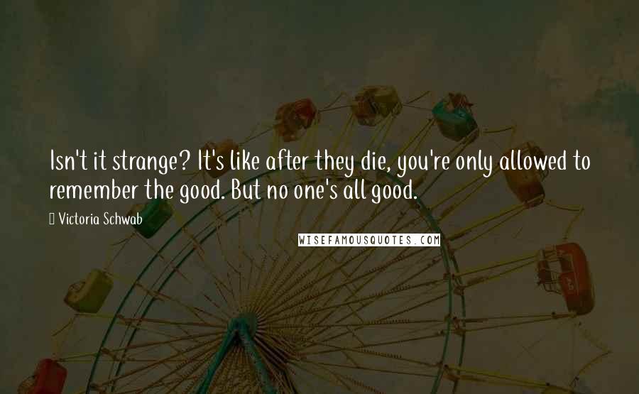 Victoria Schwab Quotes: Isn't it strange? It's like after they die, you're only allowed to remember the good. But no one's all good.