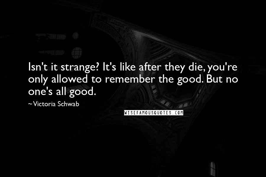 Victoria Schwab Quotes: Isn't it strange? It's like after they die, you're only allowed to remember the good. But no one's all good.