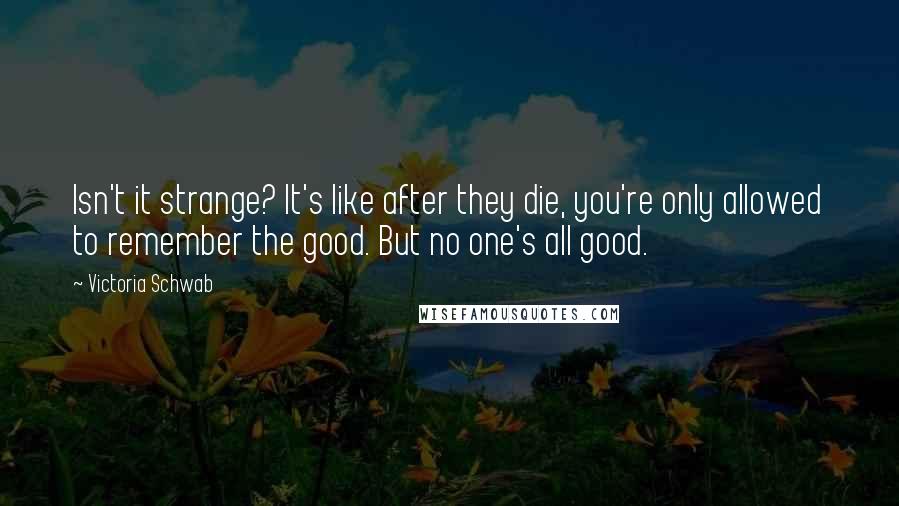 Victoria Schwab Quotes: Isn't it strange? It's like after they die, you're only allowed to remember the good. But no one's all good.