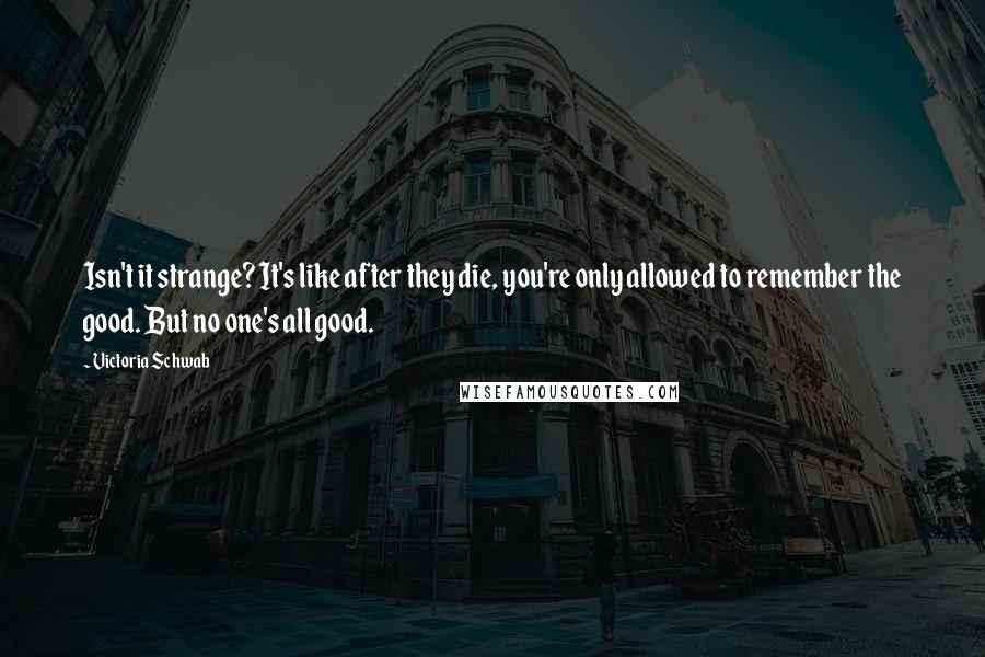 Victoria Schwab Quotes: Isn't it strange? It's like after they die, you're only allowed to remember the good. But no one's all good.