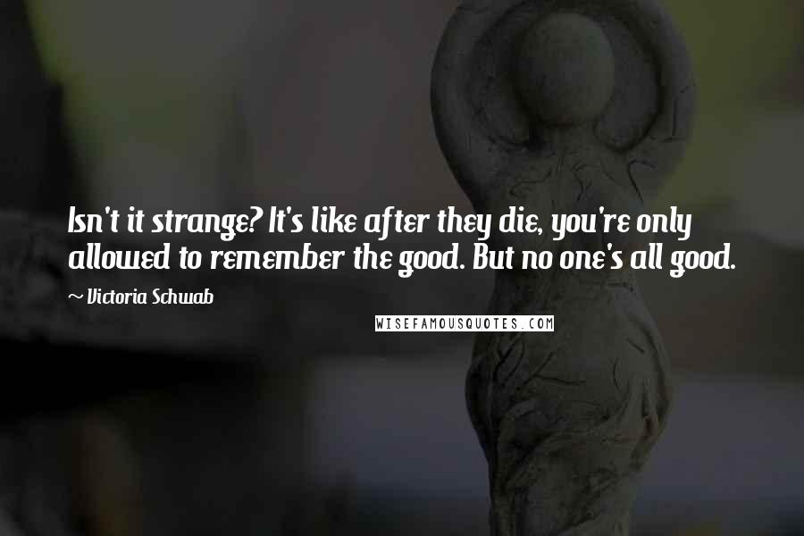 Victoria Schwab Quotes: Isn't it strange? It's like after they die, you're only allowed to remember the good. But no one's all good.