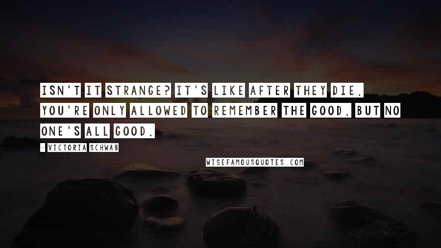 Victoria Schwab Quotes: Isn't it strange? It's like after they die, you're only allowed to remember the good. But no one's all good.