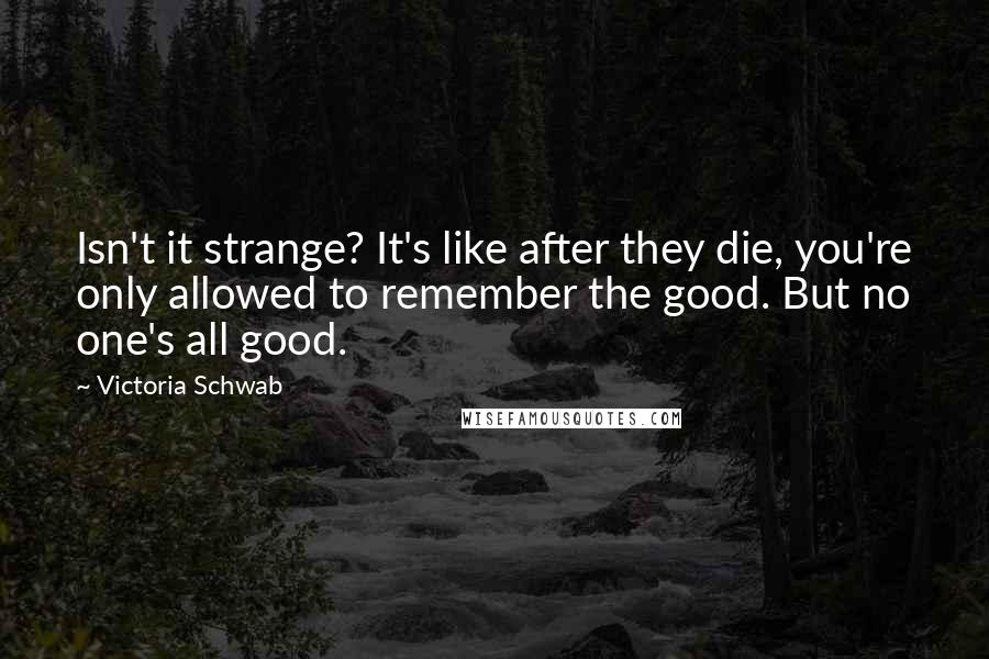 Victoria Schwab Quotes: Isn't it strange? It's like after they die, you're only allowed to remember the good. But no one's all good.