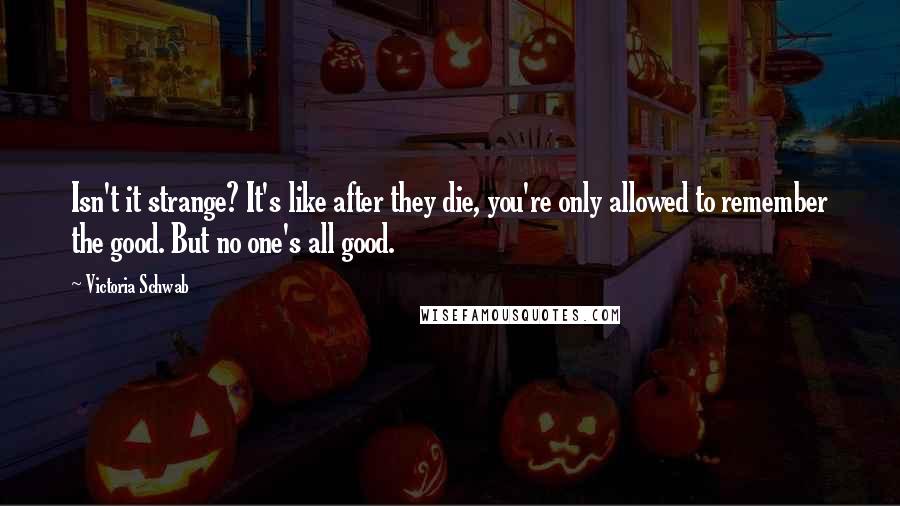 Victoria Schwab Quotes: Isn't it strange? It's like after they die, you're only allowed to remember the good. But no one's all good.