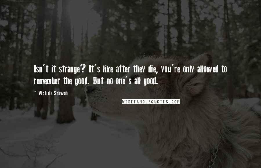 Victoria Schwab Quotes: Isn't it strange? It's like after they die, you're only allowed to remember the good. But no one's all good.