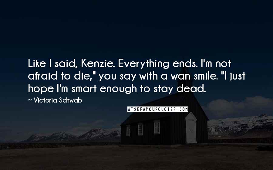 Victoria Schwab Quotes: Like I said, Kenzie. Everything ends. I'm not afraid to die," you say with a wan smile. "I just hope I'm smart enough to stay dead.