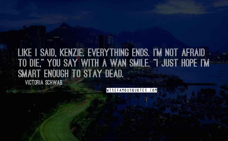 Victoria Schwab Quotes: Like I said, Kenzie. Everything ends. I'm not afraid to die," you say with a wan smile. "I just hope I'm smart enough to stay dead.
