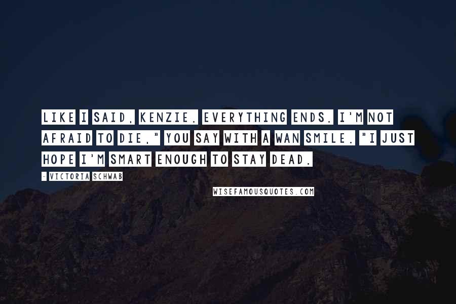 Victoria Schwab Quotes: Like I said, Kenzie. Everything ends. I'm not afraid to die," you say with a wan smile. "I just hope I'm smart enough to stay dead.