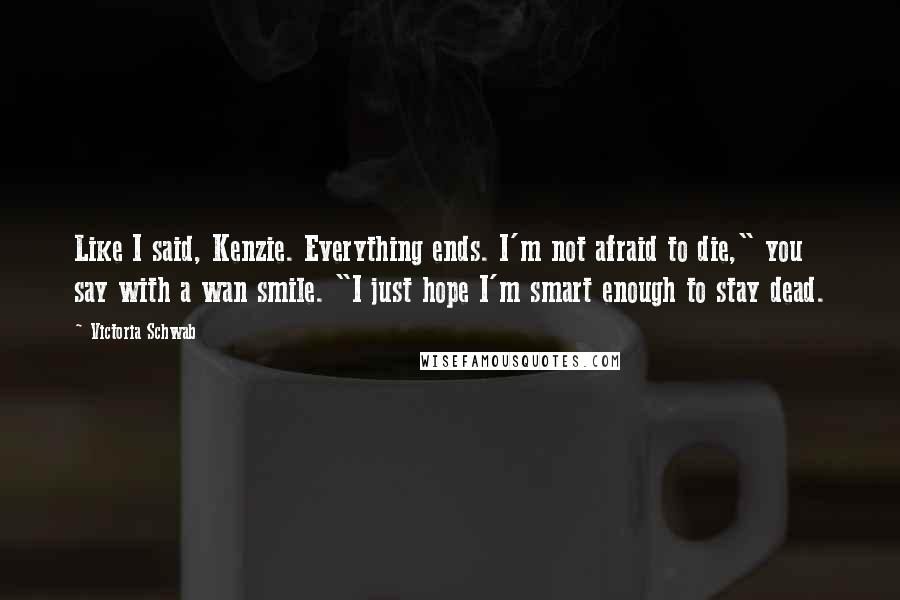 Victoria Schwab Quotes: Like I said, Kenzie. Everything ends. I'm not afraid to die," you say with a wan smile. "I just hope I'm smart enough to stay dead.