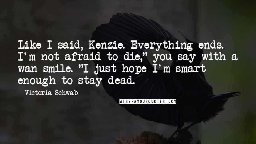Victoria Schwab Quotes: Like I said, Kenzie. Everything ends. I'm not afraid to die," you say with a wan smile. "I just hope I'm smart enough to stay dead.