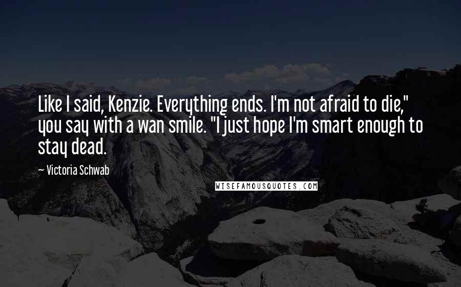 Victoria Schwab Quotes: Like I said, Kenzie. Everything ends. I'm not afraid to die," you say with a wan smile. "I just hope I'm smart enough to stay dead.