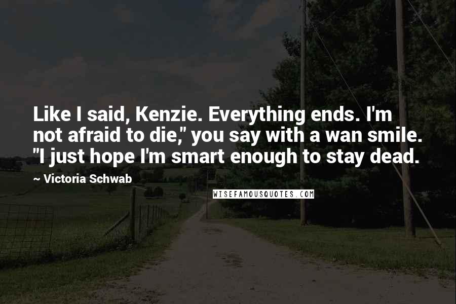 Victoria Schwab Quotes: Like I said, Kenzie. Everything ends. I'm not afraid to die," you say with a wan smile. "I just hope I'm smart enough to stay dead.