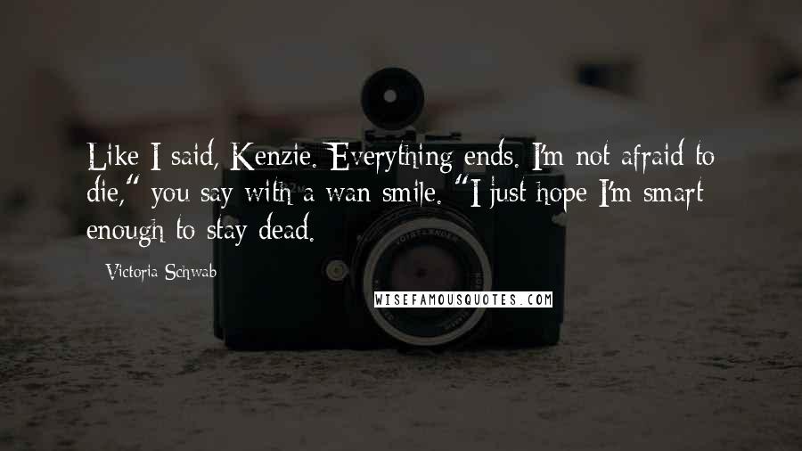 Victoria Schwab Quotes: Like I said, Kenzie. Everything ends. I'm not afraid to die," you say with a wan smile. "I just hope I'm smart enough to stay dead.