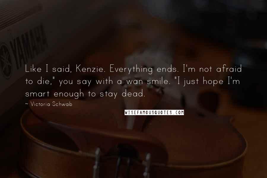 Victoria Schwab Quotes: Like I said, Kenzie. Everything ends. I'm not afraid to die," you say with a wan smile. "I just hope I'm smart enough to stay dead.