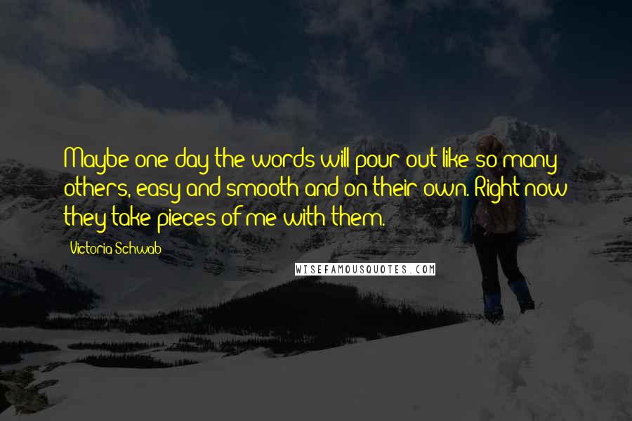 Victoria Schwab Quotes: Maybe one day the words will pour out like so many others, easy and smooth and on their own. Right now they take pieces of me with them.