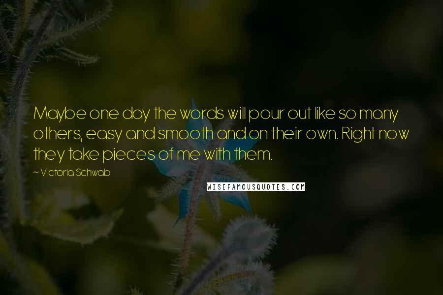 Victoria Schwab Quotes: Maybe one day the words will pour out like so many others, easy and smooth and on their own. Right now they take pieces of me with them.