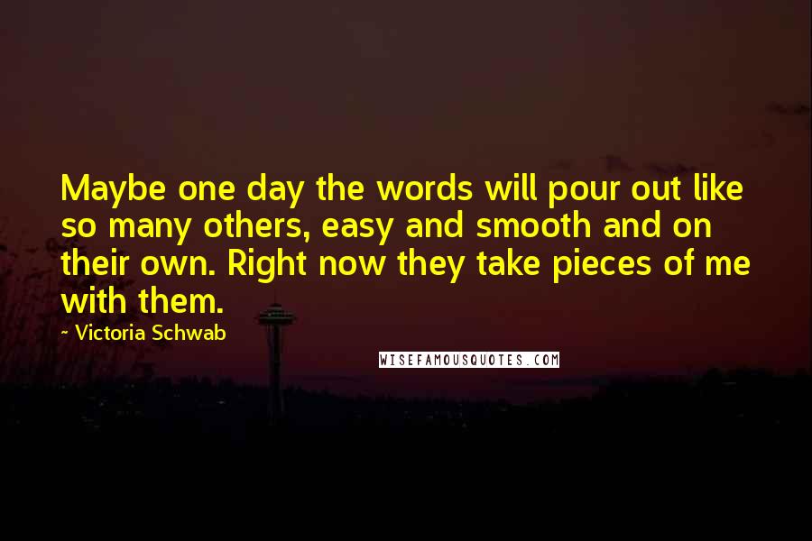 Victoria Schwab Quotes: Maybe one day the words will pour out like so many others, easy and smooth and on their own. Right now they take pieces of me with them.